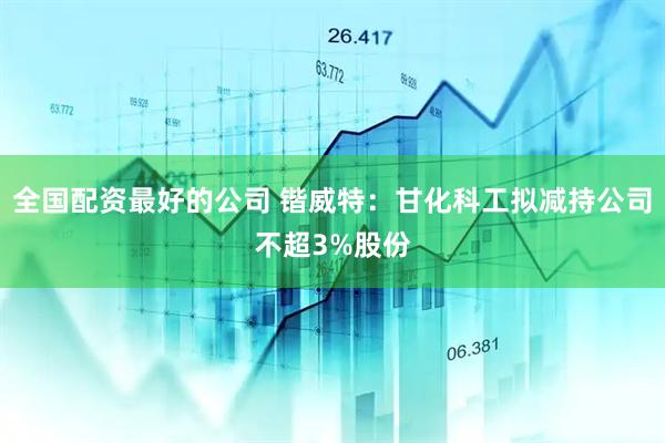 全国配资最好的公司 锴威特：甘化科工拟减持公司不超3%股份