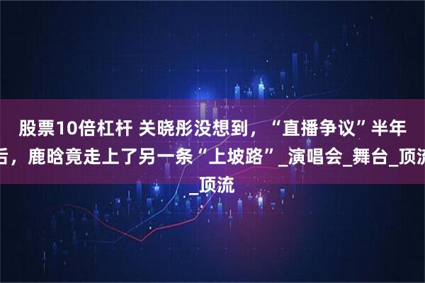 股票10倍杠杆 关晓彤没想到，“直播争议”半年后，鹿晗竟走上了另一条“上坡路”_演唱会_舞台_顶流