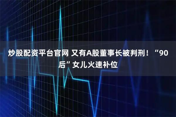 炒股配资平台官网 又有A股董事长被判刑！“90后”女儿火速补位