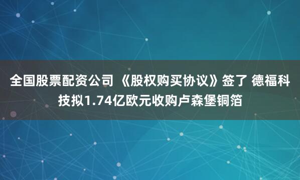 全国股票配资公司 《股权购买协议》签了 德福科技拟1.74亿欧元收购卢森堡铜箔