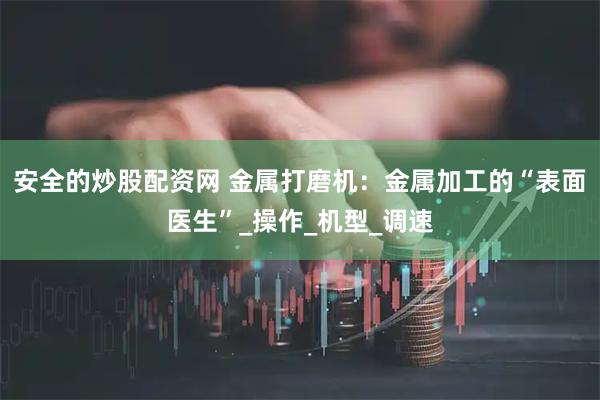 安全的炒股配资网 金属打磨机：金属加工的“表面医生”_操作_机型_调速